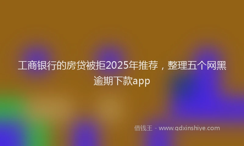 工商银行的房贷被拒2025年推荐，整理五个网黑逾期下款app