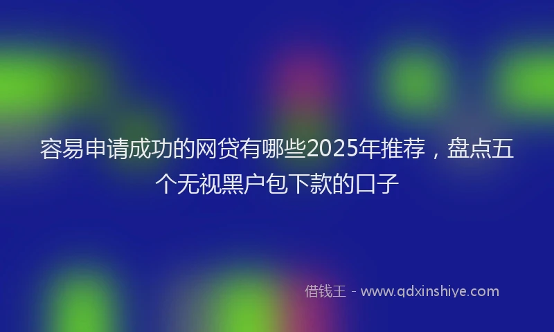 容易申请成功的网贷有哪些2025年推荐，盘点五个无视黑户包下款的口子