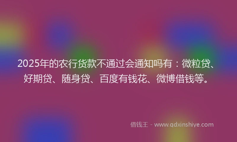 2025年的农行货款不通过会通知吗有：微粒贷、好期贷、随身贷、百度有钱花、微博借钱等。