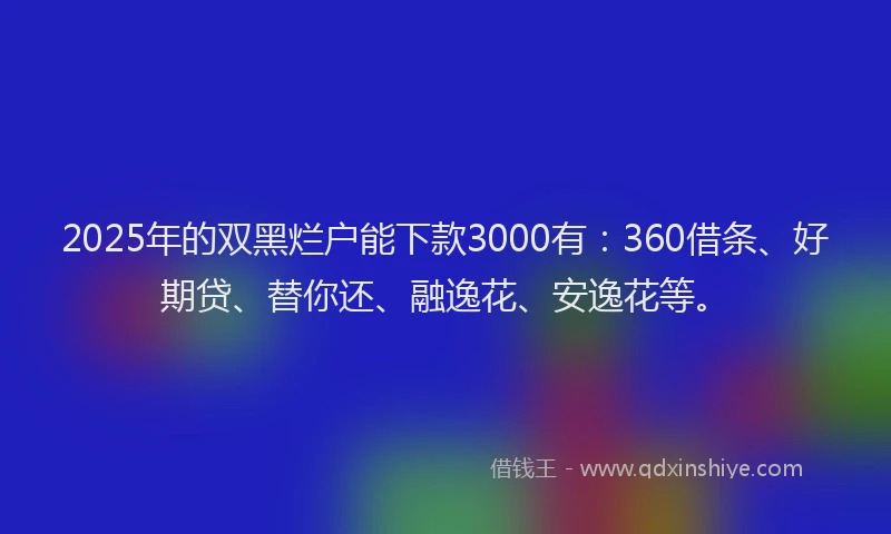 2025年的双黑烂户能下款3000有：360借条、好期贷、替你还、融逸花、安逸花等。