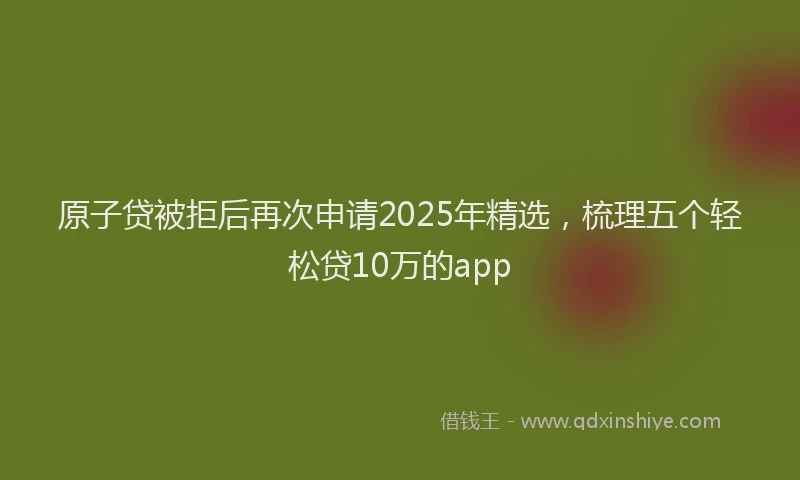 原子贷被拒后再次申请2025年精选，梳理五个轻松贷10万的app