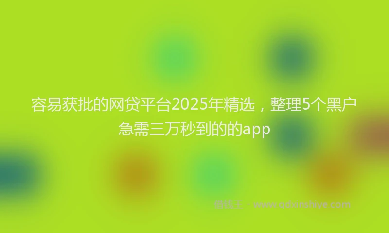 容易获批的网贷平台2025年精选，整理5个黑户急需三万秒到的的app