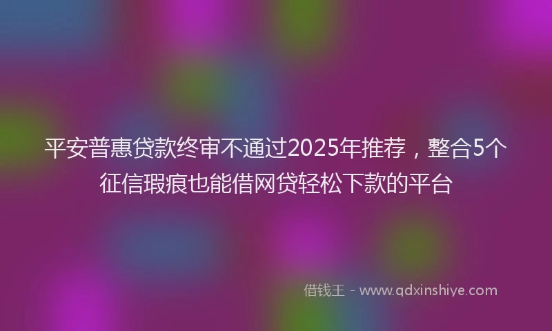 平安普惠贷款终审不通过2025年推荐，整合5个征信瑕疵也能借网贷轻松下款的平台