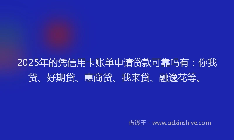 2025年的凭信用卡账单申请贷款可靠吗有：你我贷、好期贷、惠商贷、我来贷、融逸花等。