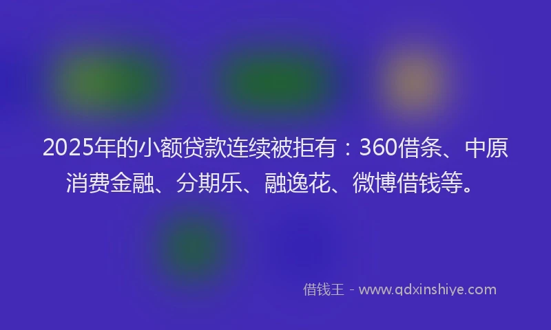 2025年的小额贷款连续被拒有：360借条、中原消费金融、分期乐、融逸花、微博借钱等。