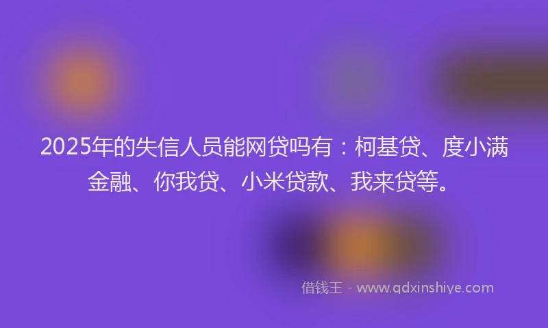 2025年的失信人员能网贷吗有：柯基贷、度小满金融、你我贷、小米贷款、我来贷等。