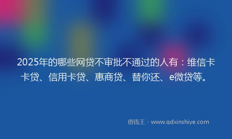 2025年的哪些网贷不审批不通过的人有：维信卡卡贷、信用卡贷、惠商贷、替你还、e微贷等。