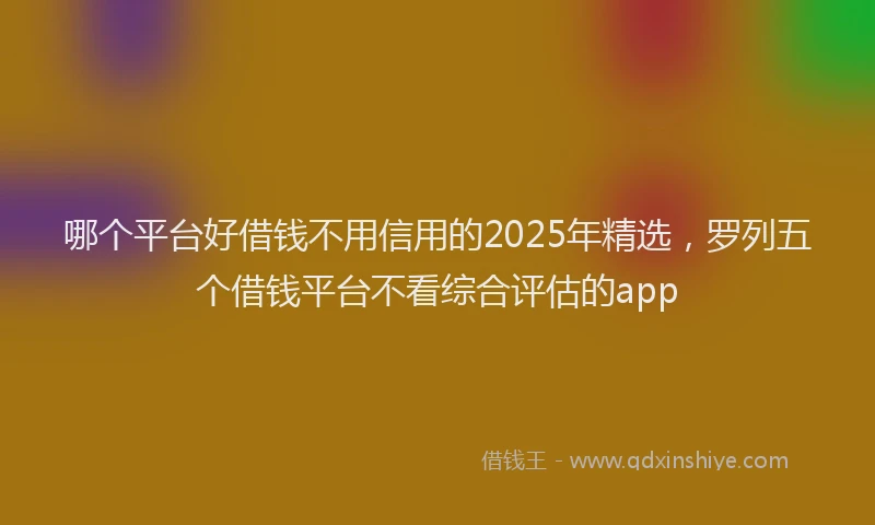 哪个平台好借钱不用信用的2025年精选，罗列五个借钱平台不看综合评估的app
