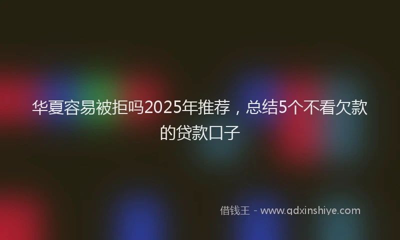 华夏容易被拒吗2025年推荐，总结5个不看欠款的贷款口子