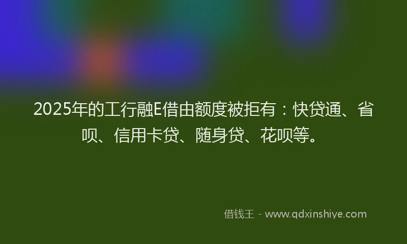 2025年的工行融E借由额度被拒有：快贷通、省呗、信用卡贷、随身贷、花呗等。