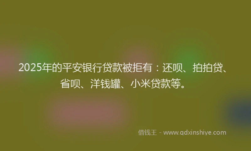 2025年的平安银行贷款被拒有：还呗、拍拍贷、省呗、洋钱罐、小米贷款等。