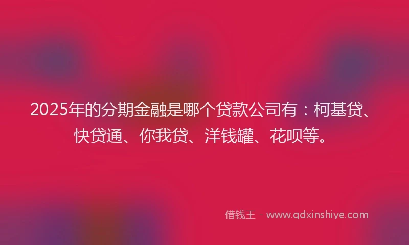 2025年的分期金融是哪个贷款公司有：柯基贷、快贷通、你我贷、洋钱罐、花呗等。