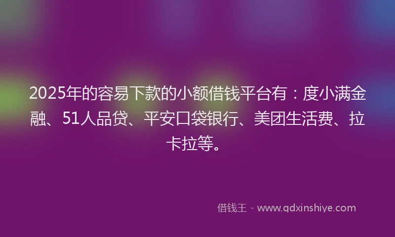 2025年的容易下款的小额借钱平台有：度小满金融、51人品贷、平安口袋银行、美团生活费、拉卡拉等。