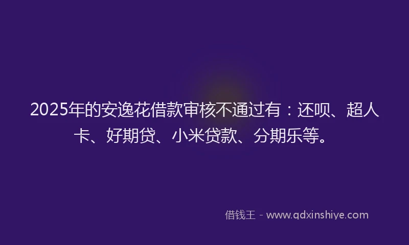 2025年的安逸花借款审核不通过有：还呗、超人卡、好期贷、小米贷款、分期乐等。