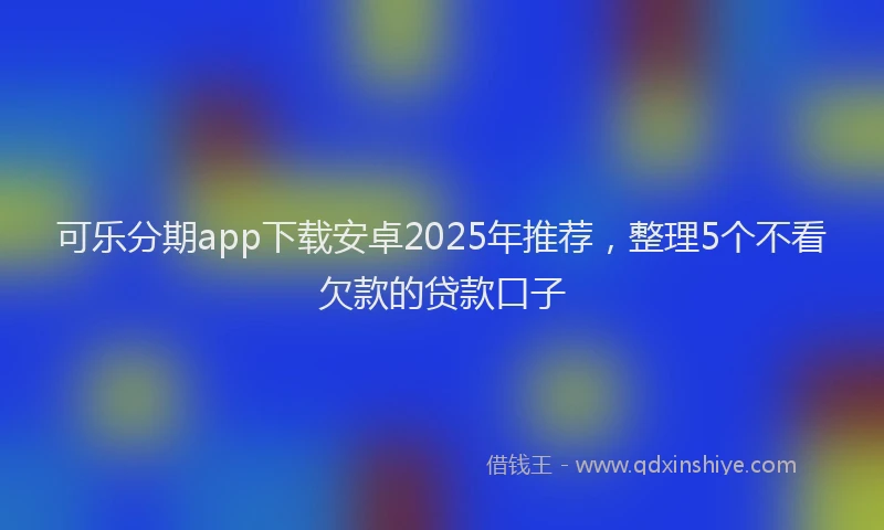 可乐分期app下载安卓2025年推荐，整理5个不看欠款的贷款口子
