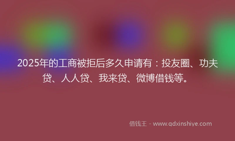 2025年的工商被拒后多久申请有：投友圈、功夫贷、人人贷、我来贷、微博借钱等。