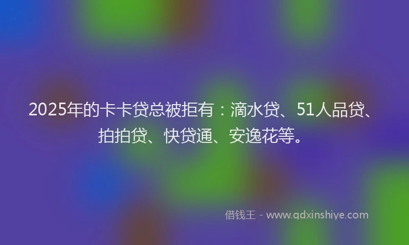 2025年的卡卡贷总被拒有：滴水贷、51人品贷、拍拍贷、快贷通、安逸花等。