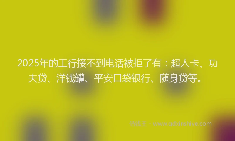2025年的工行接不到电话被拒了有：超人卡、功夫贷、洋钱罐、平安口袋银行、随身贷等。