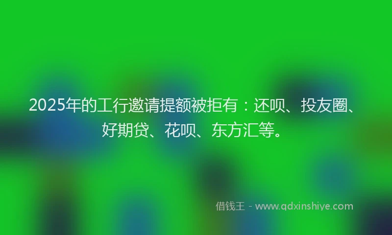 2025年的工行邀请提额被拒有：还呗、投友圈、好期贷、花呗、东方汇等。