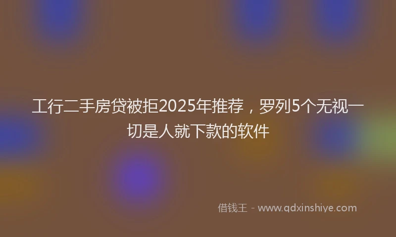 工行二手房贷被拒2025年推荐，罗列5个无视一切是人就下款的软件