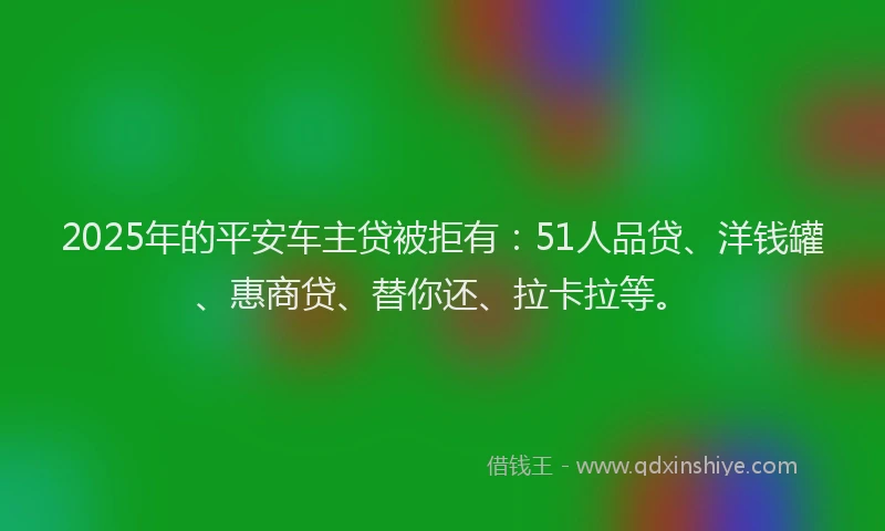 2025年的平安车主贷被拒有：51人品贷、洋钱罐、惠商贷、替你还、拉卡拉等。