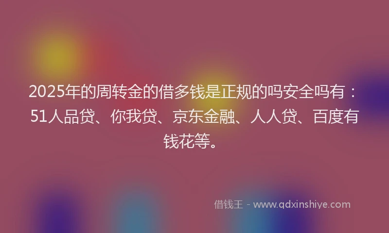 2025年的周转金的借多钱是正规的吗安全吗有：51人品贷、你我贷、京东金融、人人贷、百度有钱花等。