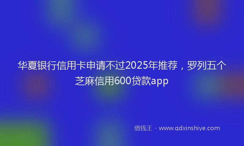 华夏银行信用卡申请不过2025年推荐，罗列五个芝麻信用600贷款app