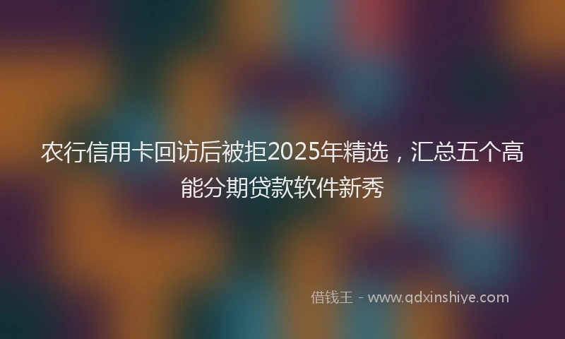 农行信用卡回访后被拒2025年精选，汇总五个高能分期贷款软件新秀
