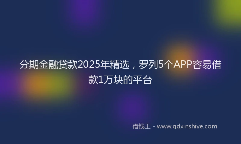 分期金融贷款2025年精选，罗列5个APP容易借款1万块的平台