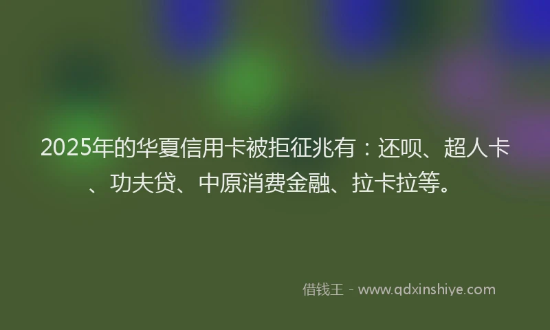 2025年的华夏信用卡被拒征兆有：还呗、超人卡、功夫贷、中原消费金融、拉卡拉等。
