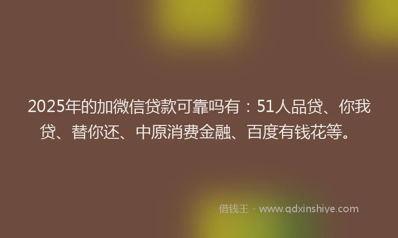 2025年的加微信贷款可靠吗有：51人品贷、你我贷、替你还、中原消费金融、百度有钱花等。