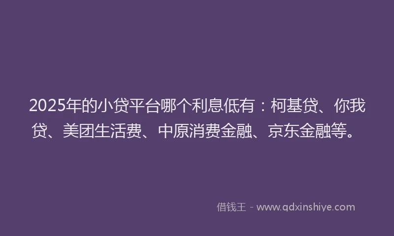 2025年的小贷平台哪个利息低有：柯基贷、你我贷、美团生活费、中原消费金融、京东金融等。