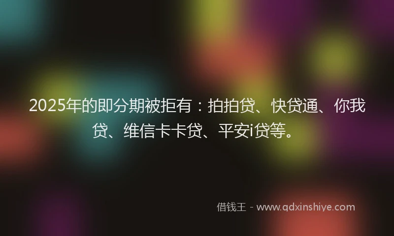 2025年的即分期被拒有：拍拍贷、快贷通、你我贷、维信卡卡贷、平安i贷等。