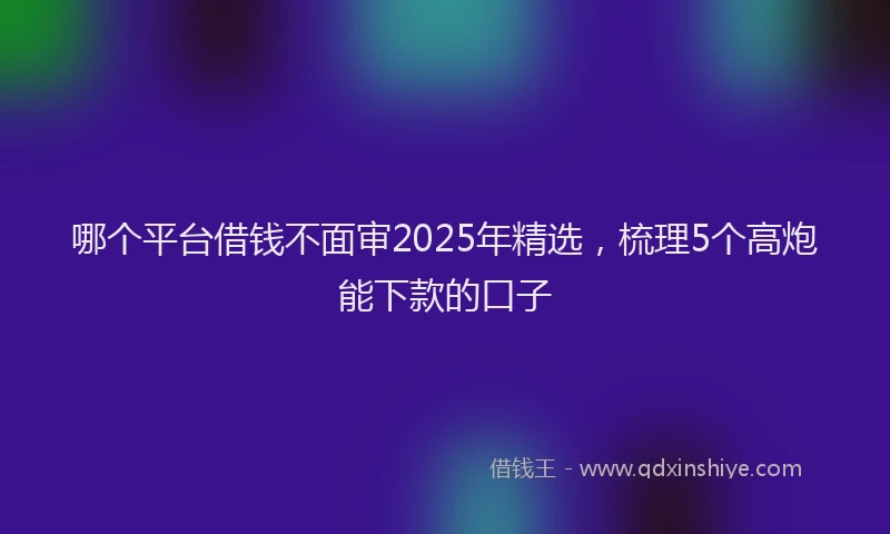 哪个平台借钱不面审2025年精选，梳理5个高炮能下款的口子