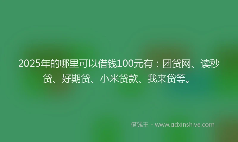2025年的哪里可以借钱100元有：团贷网、读秒贷、好期贷、小米贷款、我来贷等。