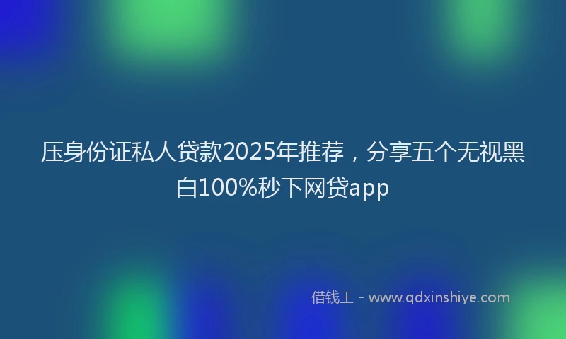 压身份证私人贷款2025年推荐，分享五个无视黑白100%秒下网贷app
