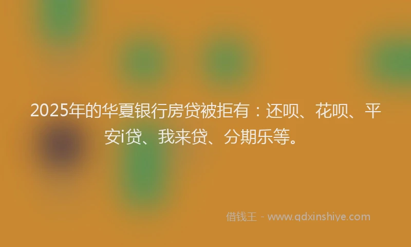 2025年的华夏银行房贷被拒有：还呗、花呗、平安i贷、我来贷、分期乐等。