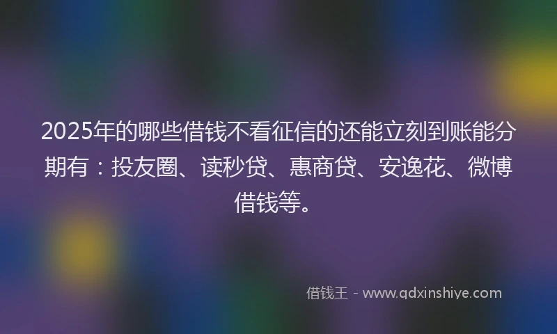 2025年的哪些借钱不看征信的还能立刻到账能分期有：投友圈、读秒贷、惠商贷、安逸花、微博借钱等。
