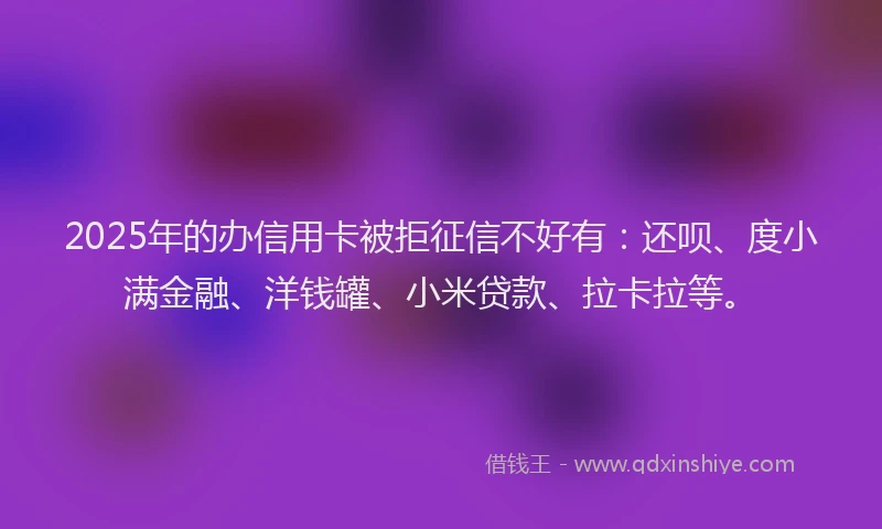 2025年的办信用卡被拒征信不好有：还呗、度小满金融、洋钱罐、小米贷款、拉卡拉等。