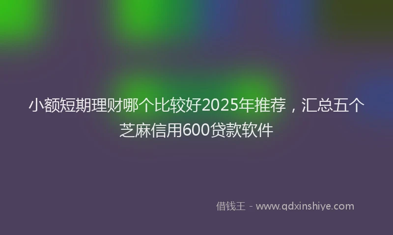 小额短期理财哪个比较好2025年推荐，汇总五个芝麻信用600贷款软件