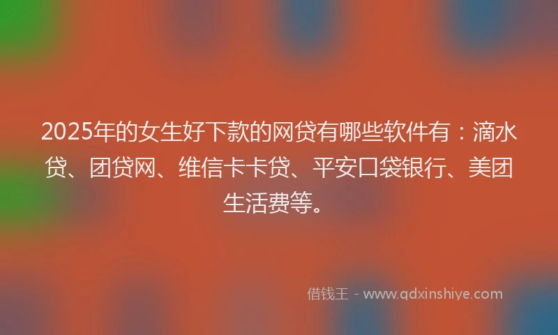 2025年的女生好下款的网贷有哪些软件有：滴水贷、团贷网、维信卡卡贷、平安口袋银行、美团生活费等。