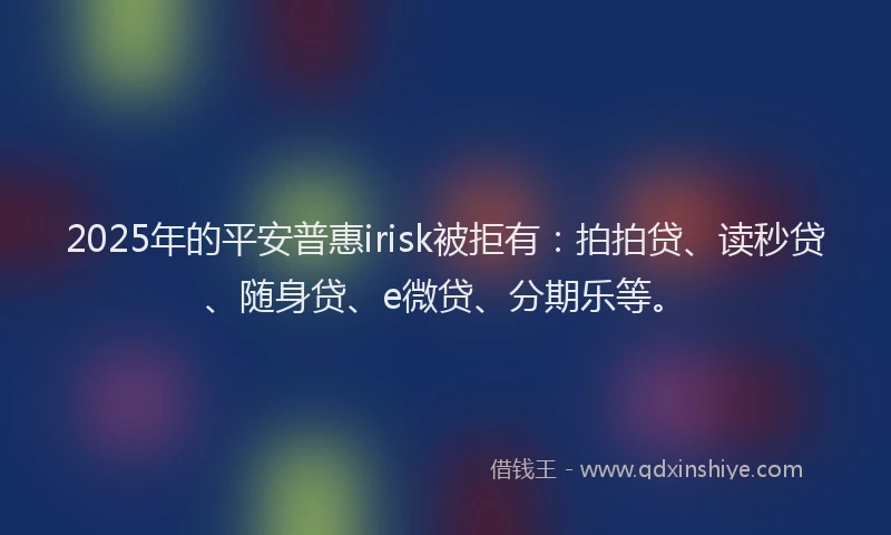 2025年的平安普惠irisk被拒有：拍拍贷、读秒贷、随身贷、e微贷、分期乐等。