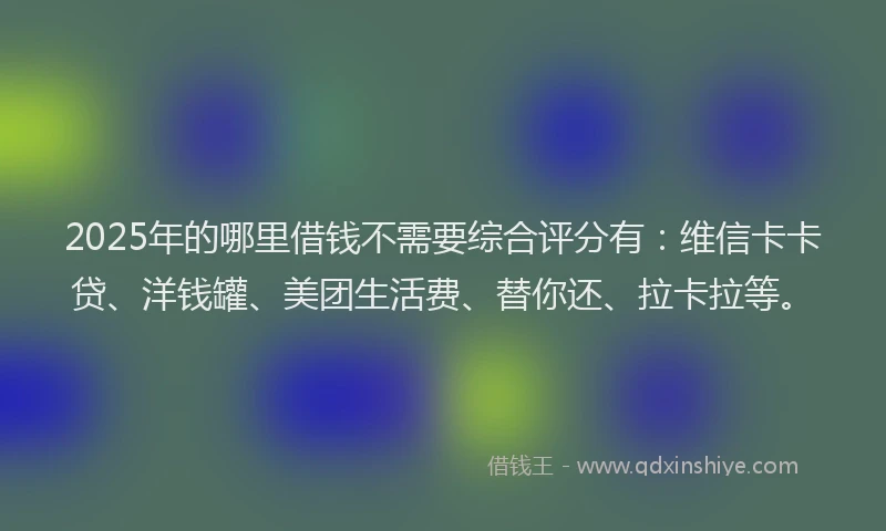 2025年的哪里借钱不需要综合评分有：维信卡卡贷、洋钱罐、美团生活费、替你还、拉卡拉等。