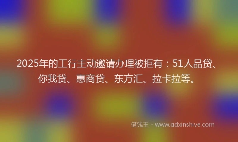 2025年的工行主动邀请办理被拒有：51人品贷、你我贷、惠商贷、东方汇、拉卡拉等。