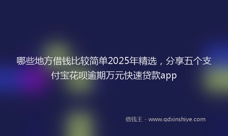 哪些地方借钱比较简单2025年精选，分享五个支付宝花呗逾期万元快速贷款app