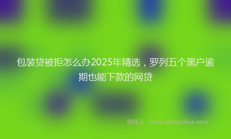 包装贷被拒怎么办2025年精选，罗列五个黑户逾期也能下款的网贷