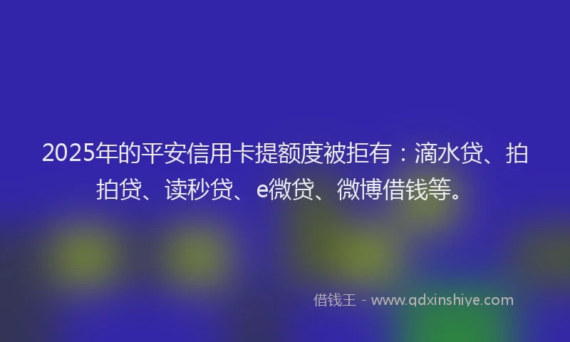 2025年的平安信用卡提额度被拒有：滴水贷、拍拍贷、读秒贷、e微贷、微博借钱等。