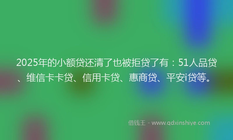 2025年的小额贷还清了也被拒贷了有：51人品贷、维信卡卡贷、信用卡贷、惠商贷、平安i贷等。