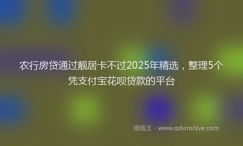 农行房贷通过靓居卡不过2025年精选，整理5个凭支付宝花呗贷款的平台