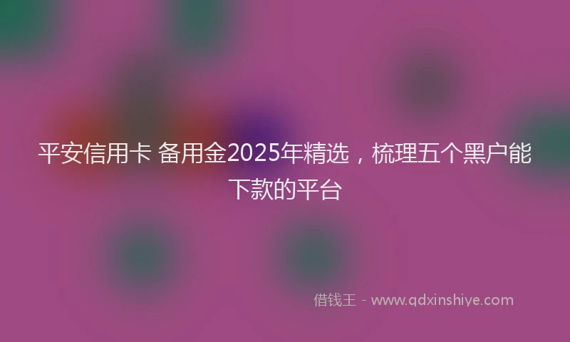 平安信用卡 备用金2025年精选，梳理五个黑户能下款的平台